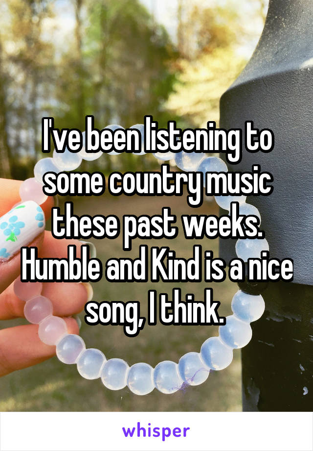I've been listening to some country music these past weeks. Humble and Kind is a nice song, I think. 