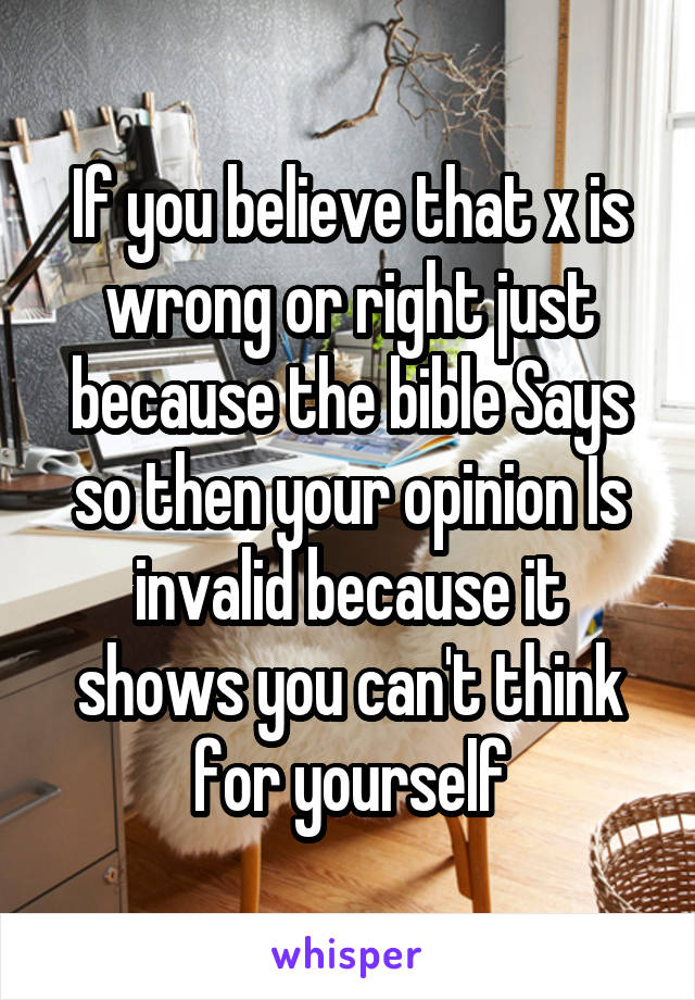 If you believe that x is wrong or right just because the bible Says so then your opinion Is invalid because it shows you can't think for yourself