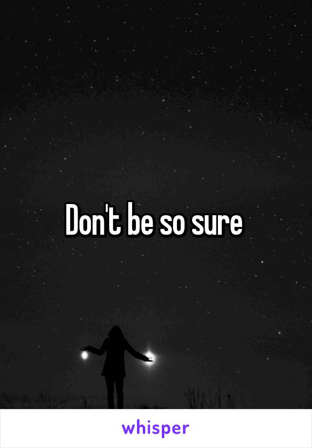 Don't be so sure 