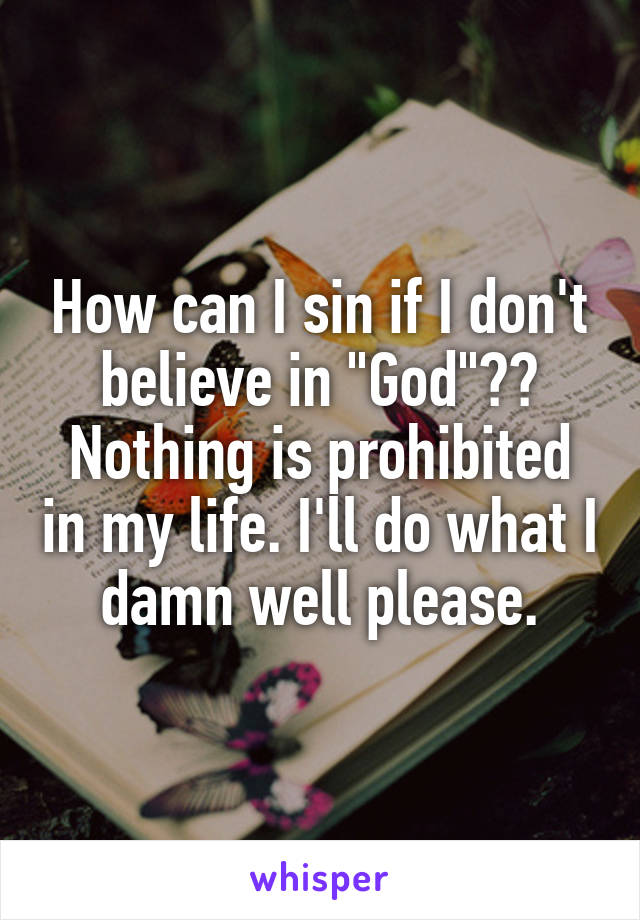 How can I sin if I don't believe in "God"?? Nothing is prohibited in my life. I'll do what I damn well please.