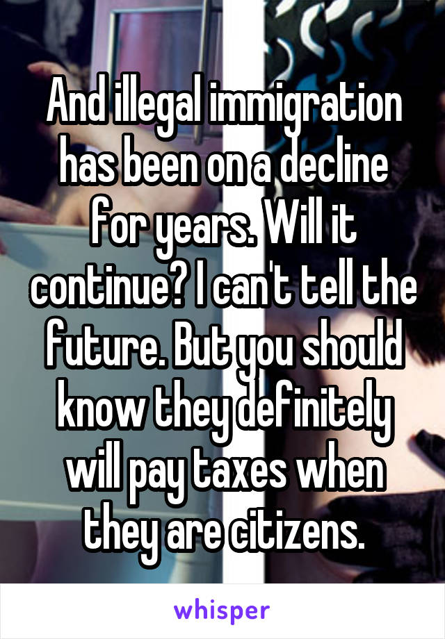 And illegal immigration has been on a decline for years. Will it continue? I can't tell the future. But you should know they definitely will pay taxes when they are citizens.