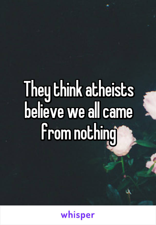 They think atheists believe we all came from nothing