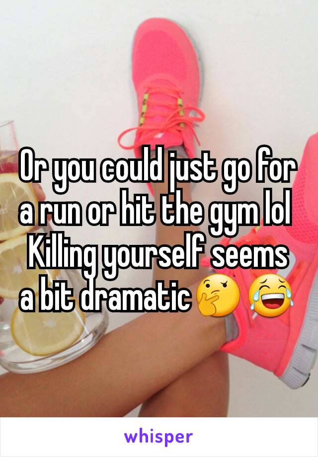 Or you could just go for a run or hit the gym lol 
Killing yourself seems a bit dramatic🤔😂