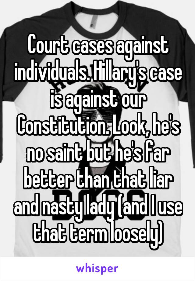Court cases against individuals. Hillary's case is against our Constitution. Look, he's no saint but he's far better than that liar and nasty lady (and I use that term loosely)