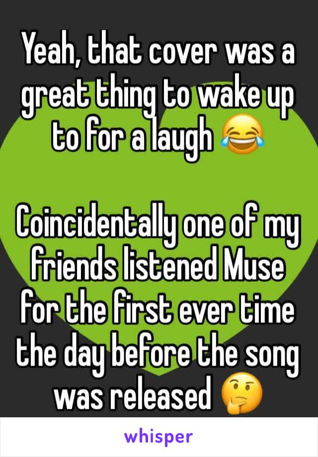 Yeah, that cover was a great thing to wake up to for a laugh 😂

Coincidentally one of my friends listened Muse for the first ever time the day before the song was released 🤔
