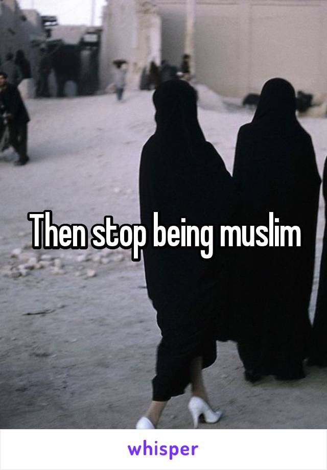 Then stop being muslim