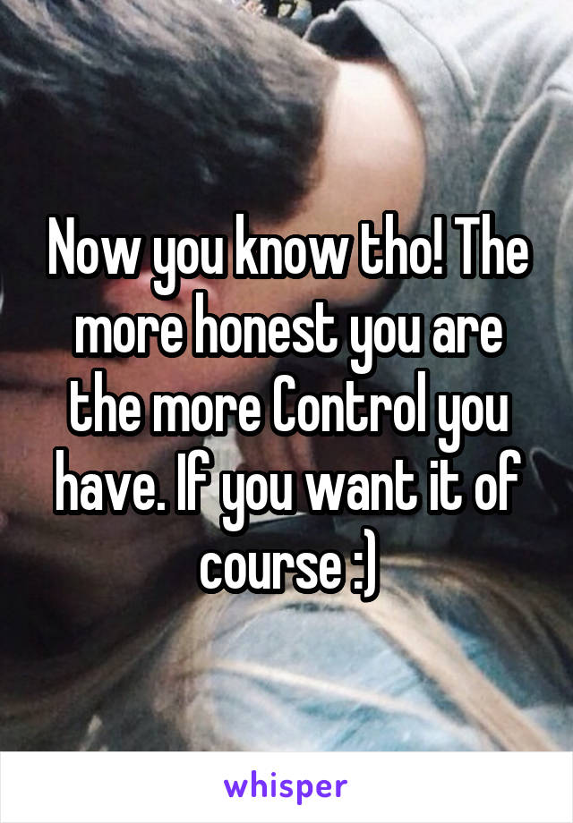 Now you know tho! The more honest you are the more Control you have. If you want it of course :)