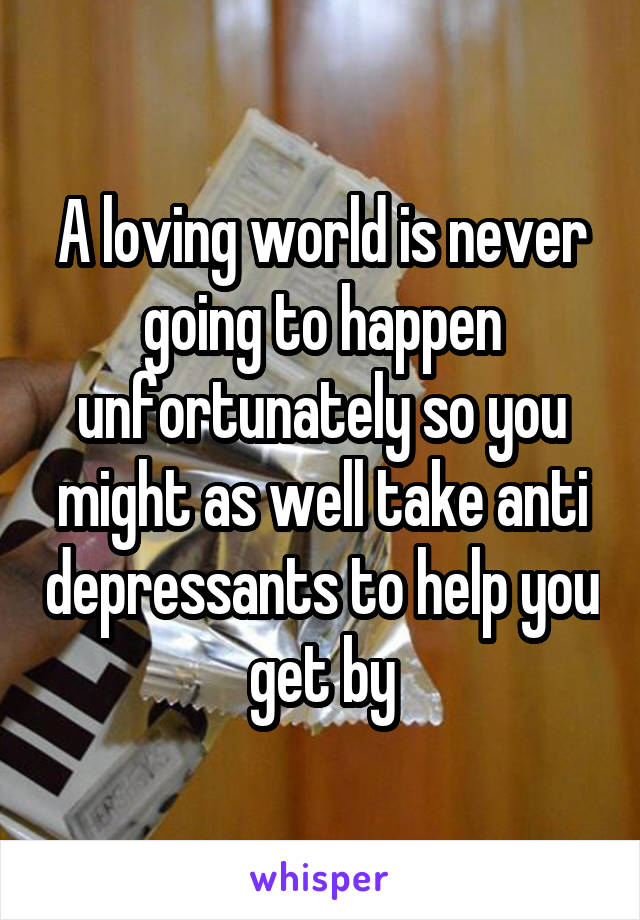 A loving world is never going to happen unfortunately so you might as well take anti depressants to help you get by