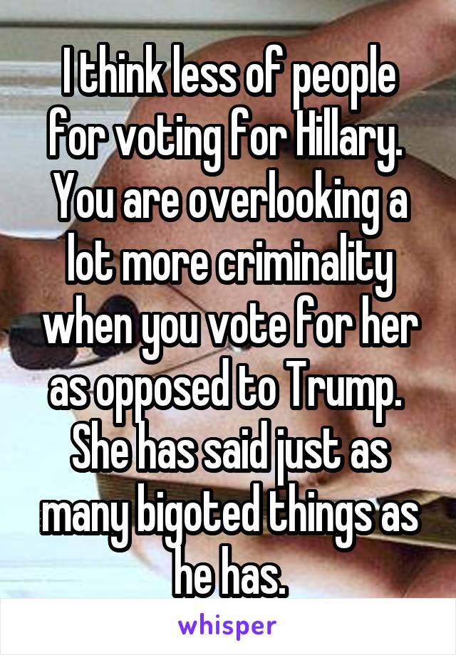 I think less of people for voting for Hillary.  You are overlooking a lot more criminality when you vote for her as opposed to Trump.  She has said just as many bigoted things as he has.