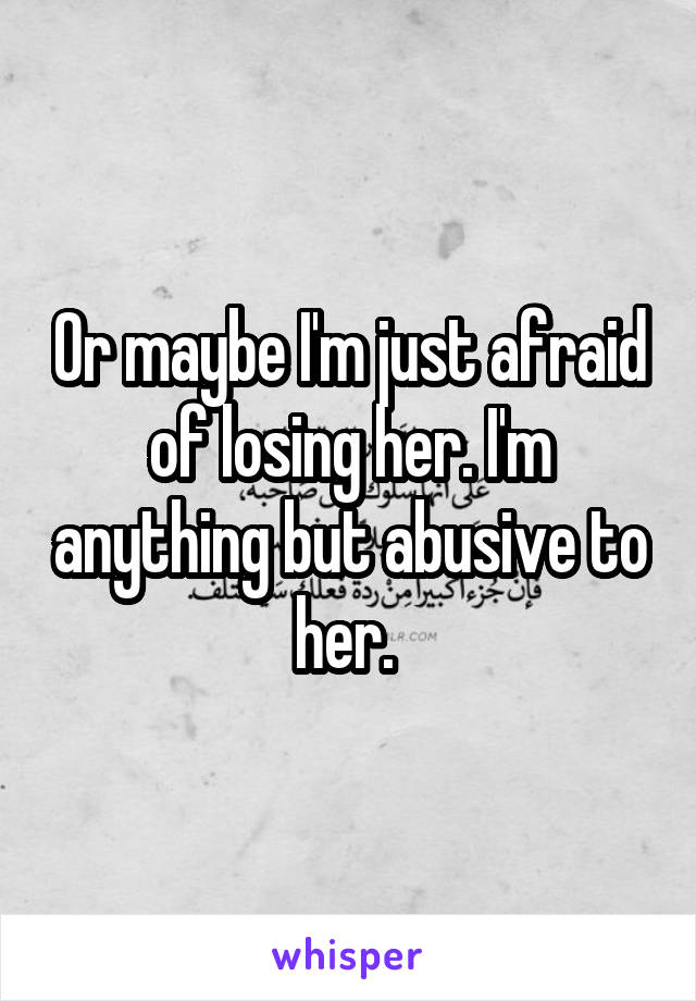 Or maybe I'm just afraid of losing her. I'm anything but abusive to her. 