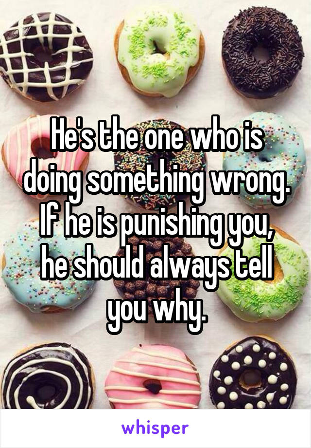 He's the one who is doing something wrong.
If he is punishing you, he should always tell you why.