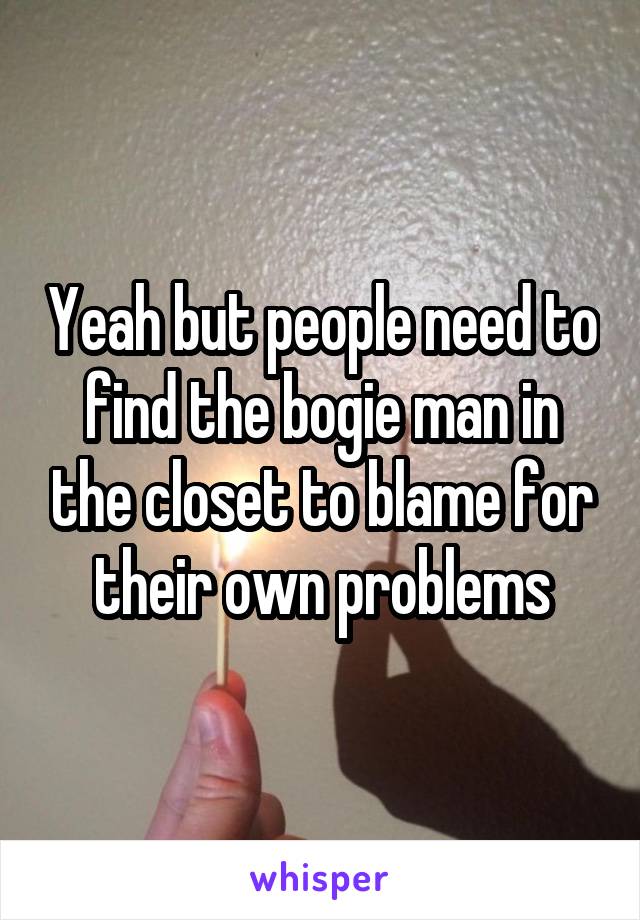 Yeah but people need to find the bogie man in the closet to blame for their own problems
