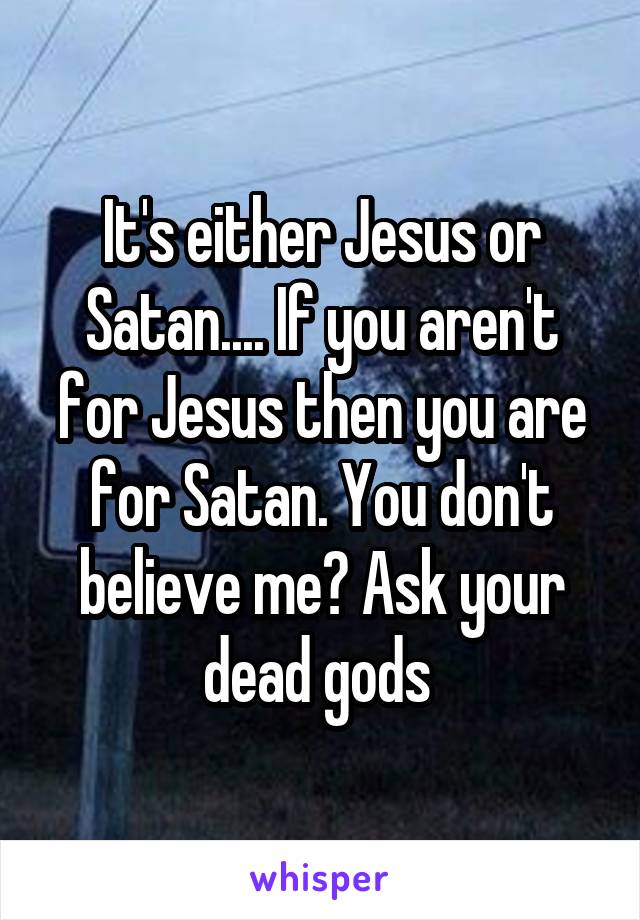 It's either Jesus or Satan.... If you aren't for Jesus then you are for Satan. You don't believe me? Ask your dead gods 