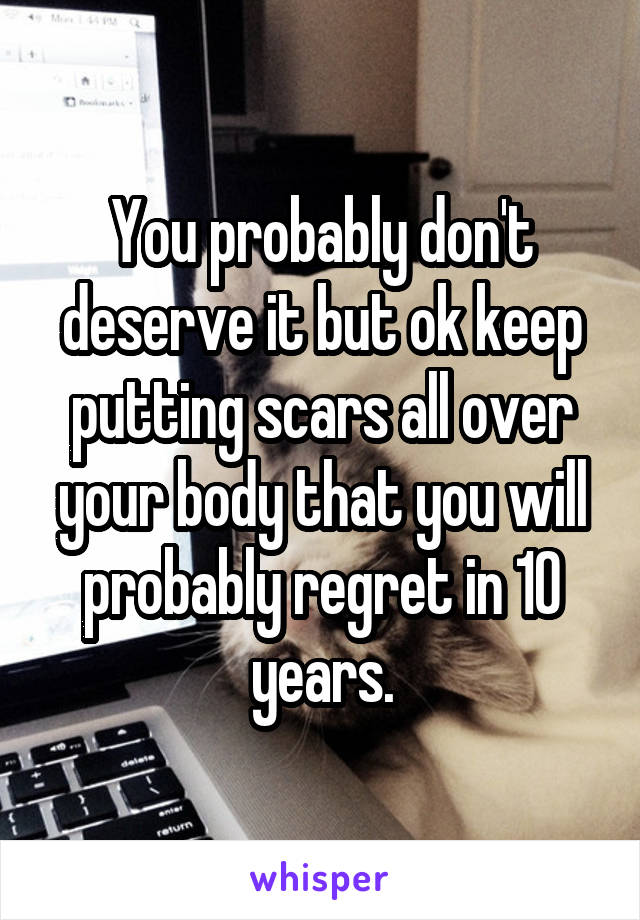 You probably don't deserve it but ok keep putting scars all over your body that you will probably regret in 10 years.