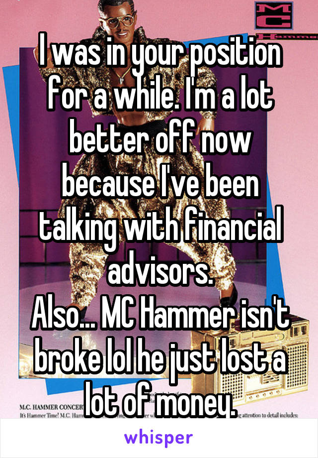 I was in your position for a while. I'm a lot better off now because I've been talking with financial advisors.
Also... MC Hammer isn't broke lol he just lost a lot of money.