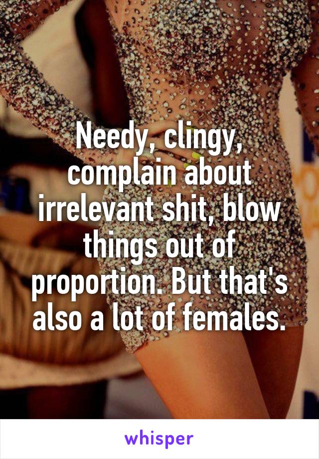 Needy, clingy, complain about irrelevant shit, blow things out of proportion. But that's also a lot of females.