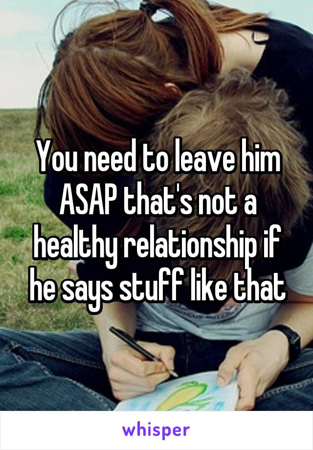 You need to leave him ASAP that's not a healthy relationship if he says stuff like that