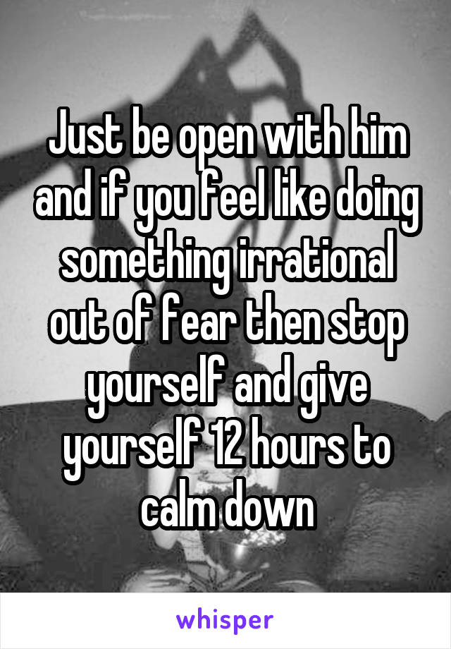 Just be open with him and if you feel like doing something irrational out of fear then stop yourself and give yourself 12 hours to calm down