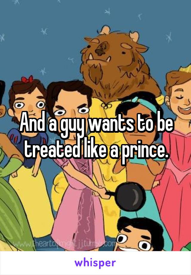 And a guy wants to be treated like a prince.