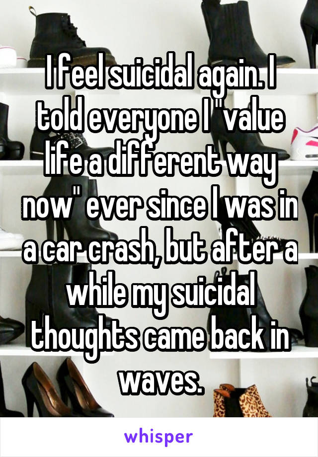 I feel suicidal again. I told everyone I "value life a different way now" ever since I was in a car crash, but after a while my suicidal thoughts came back in waves.
