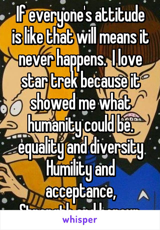 If everyone's attitude is like that will means it never happens.  I love star trek because it showed me what humanity could be. equality and diversity
Humility and acceptance,
Strength and honour 