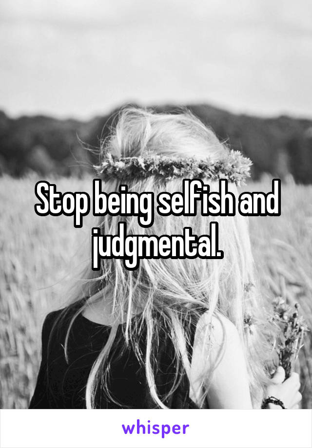 Stop being selfish and judgmental.