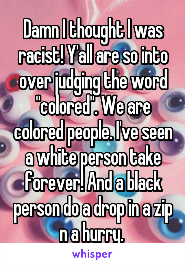 Damn I thought I was racist! Y'all are so into over judging the word "colored". We are colored people. I've seen a white person take forever! And a black person do a drop in a zip n a hurry. 