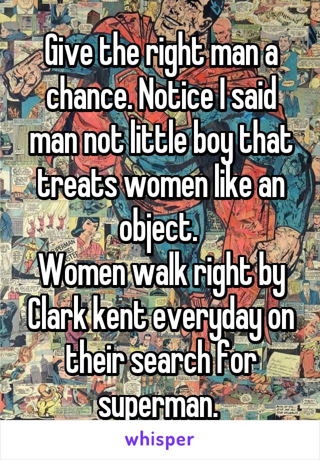 Give the right man a chance. Notice I said man not little boy that treats women like an object. 
Women walk right by Clark kent everyday on their search for superman. 