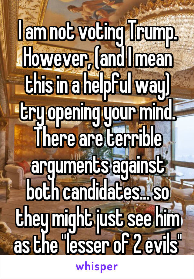 I am not voting Trump. However, (and I mean this in a helpful way) try opening your mind. There are terrible arguments against both candidates... so they might just see him as the "lesser of 2 evils"