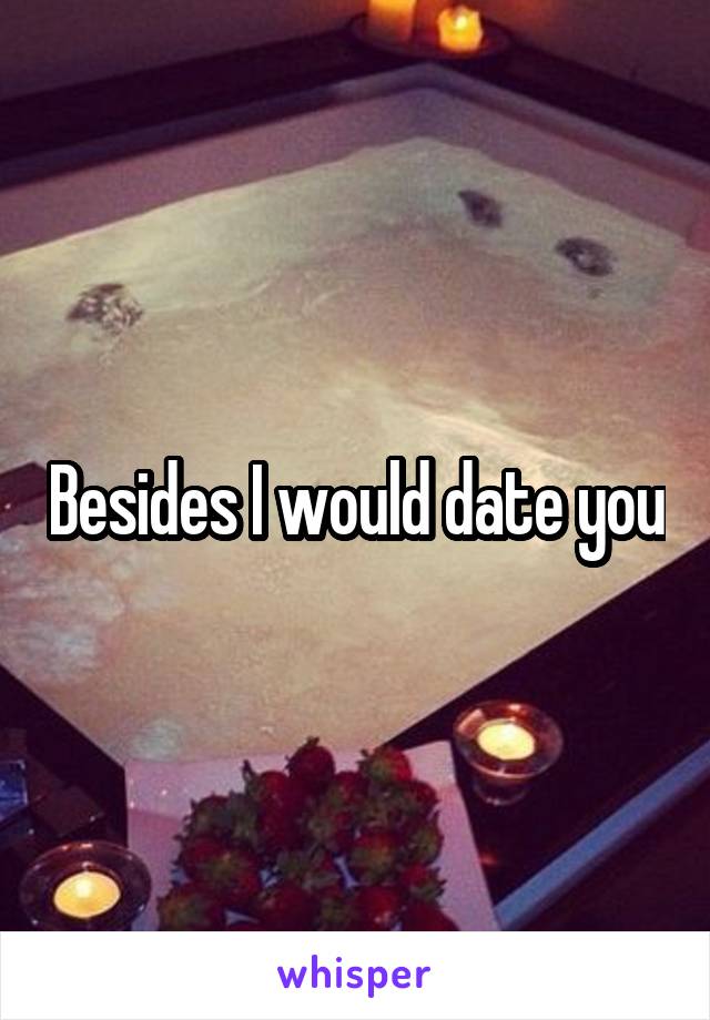 Besides I would date you