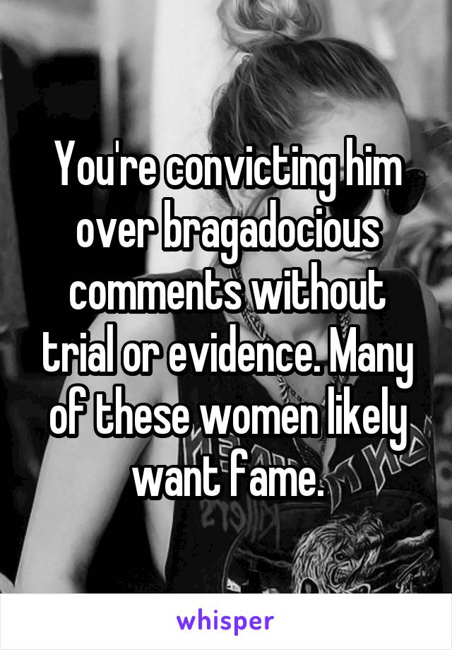 You're convicting him over bragadocious comments without trial or evidence. Many of these women likely want fame.