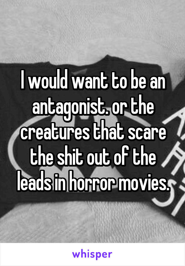 I would want to be an antagonist. or the creatures that scare the shit out of the leads in horror movies.