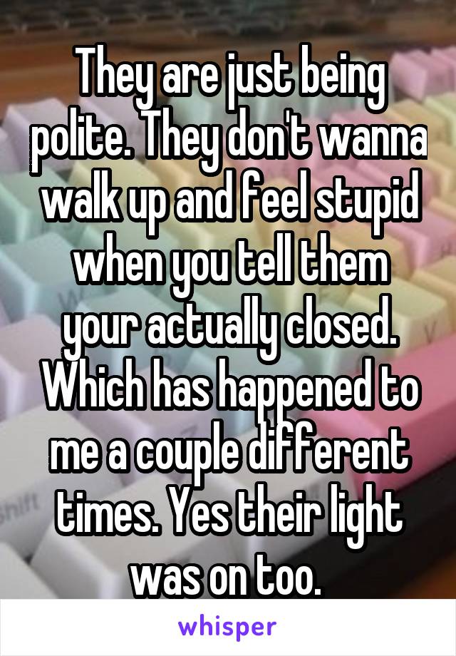 They are just being polite. They don't wanna walk up and feel stupid when you tell them your actually closed. Which has happened to me a couple different times. Yes their light was on too. 