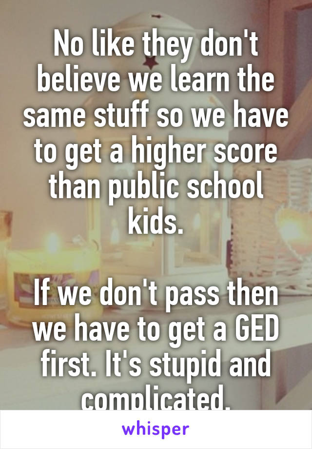 No like they don't believe we learn the same stuff so we have to get a higher score than public school kids.

If we don't pass then we have to get a GED first. It's stupid and complicated.