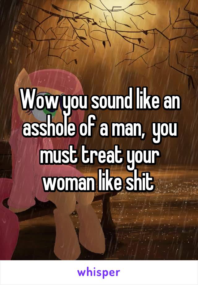 Wow you sound like an asshole of a man,  you must treat your woman like shit 