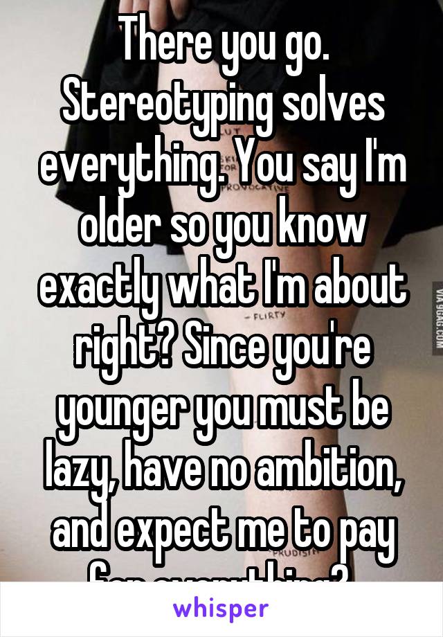 There you go. Stereotyping solves everything. You say I'm older so you know exactly what I'm about right? Since you're younger you must be lazy, have no ambition, and expect me to pay for everything? 