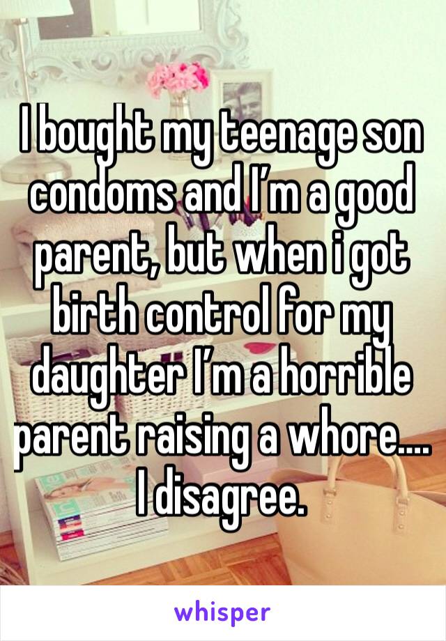 I bought my teenage son condoms and I’m a good parent, but when i got birth control for my daughter I’m a horrible parent raising a whore…. I disagree.