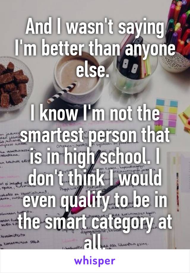 And I wasn't saying I'm better than anyone else. 

I know I'm not the smartest person that is in high school. I don't think I would even qualify to be in the smart category at all.