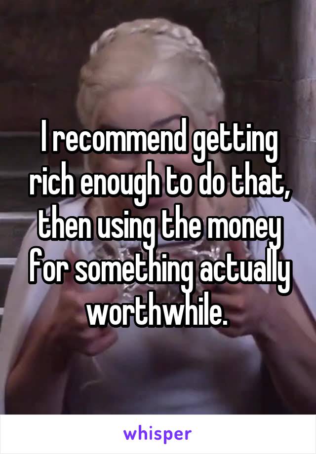 I recommend getting rich enough to do that, then using the money for something actually worthwhile. 