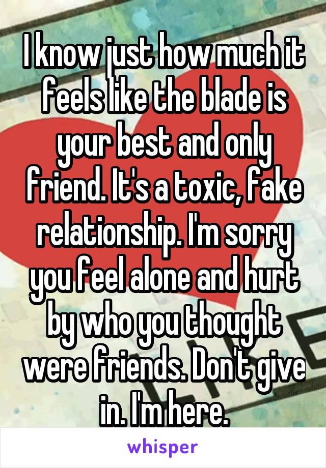 I know just how much it feels like the blade is your best and only friend. It's a toxic, fake relationship. I'm sorry you feel alone and hurt by who you thought were friends. Don't give in. I'm here.