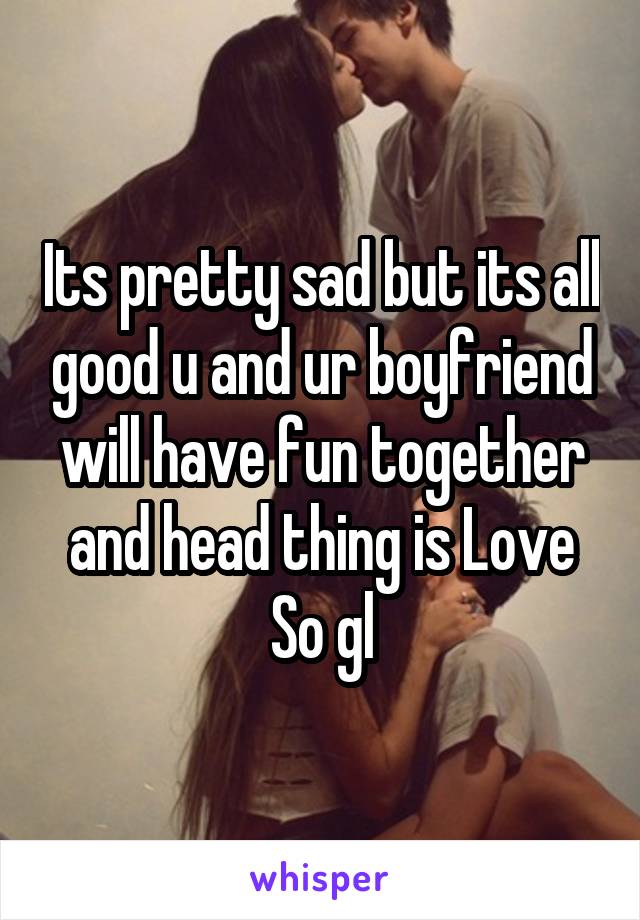 Its pretty sad but its all good u and ur boyfriend will have fun together and head thing is Love So gl
