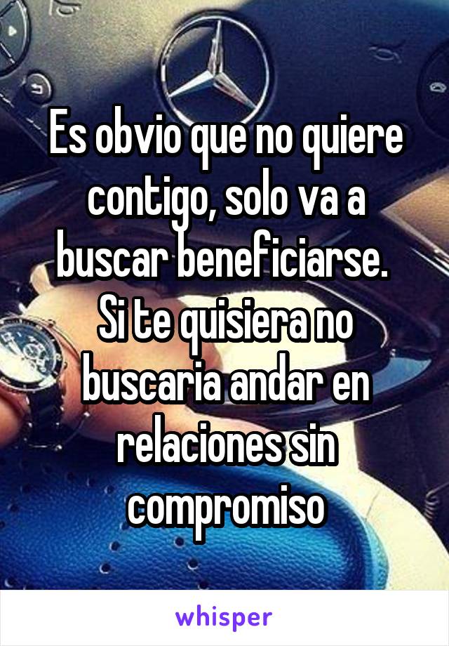 Es obvio que no quiere contigo, solo va a buscar beneficiarse. 
Si te quisiera no buscaria andar en relaciones sin compromiso