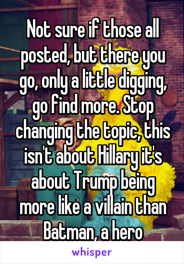 Not sure if those all posted, but there you go, only a little digging, go find more. Stop changing the topic, this isn't about Hillary it's about Trump being more like a villain than Batman, a hero