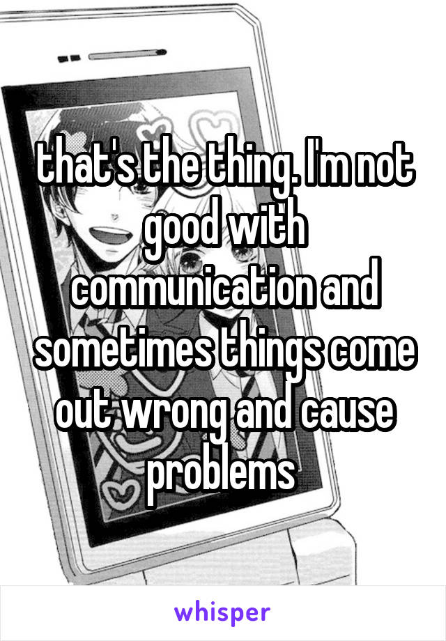 that's the thing. I'm not good with communication and sometimes things come out wrong and cause problems 