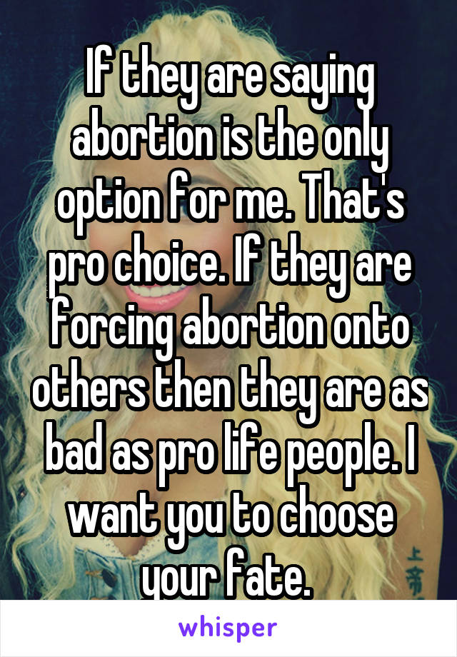 If they are saying abortion is the only option for me. That's pro choice. If they are forcing abortion onto others then they are as bad as pro life people. I want you to choose your fate. 