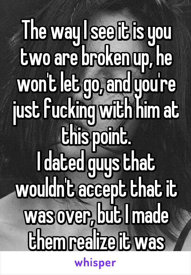 The way I see it is you two are broken up, he won't let go, and you're just fucking with him at this point.
I dated guys that wouldn't accept that it was over, but I made them realize it was