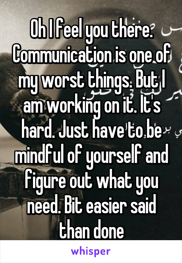 Oh I feel you there. Communication is one of my worst things. But I am working on it. It's hard. Just have to be mindful of yourself and figure out what you need. Bit easier said than done