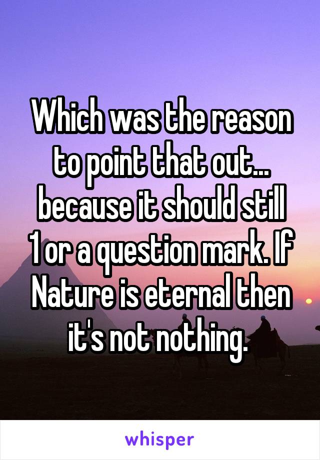 Which was the reason to point that out... because it should still
1 or a question mark. If Nature is eternal then it's not nothing. 
