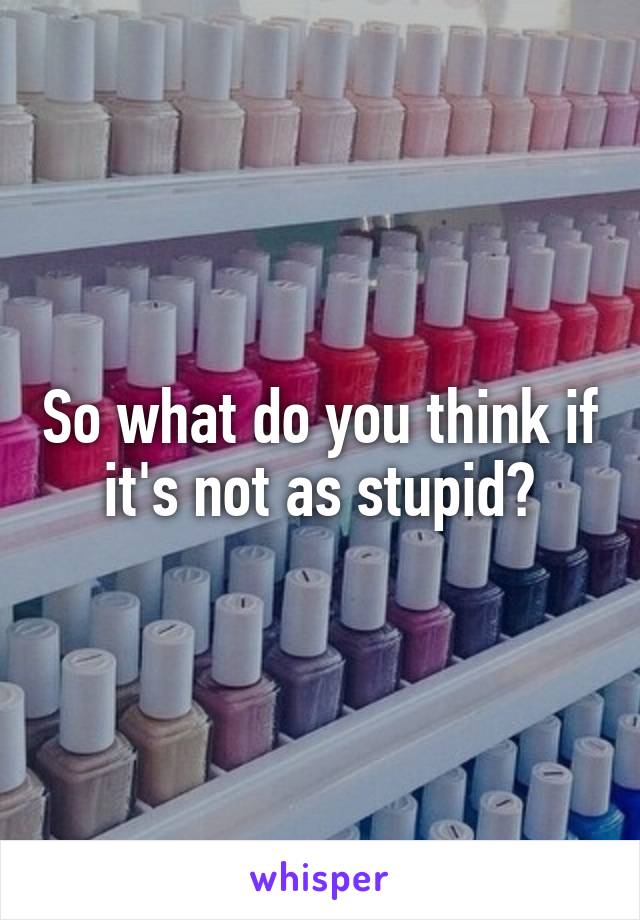 So what do you think if it's not as stupid?