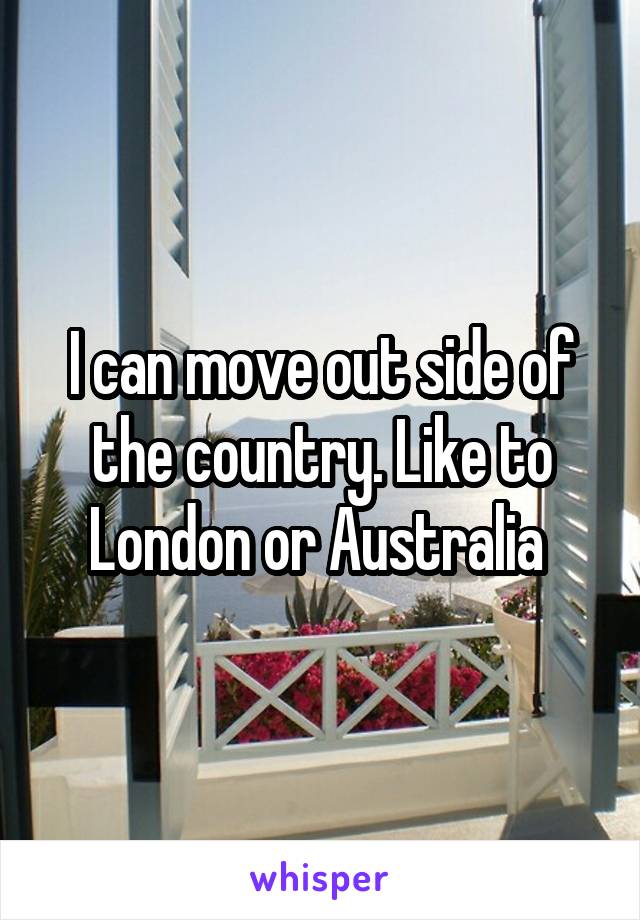 I can move out side of the country. Like to London or Australia 